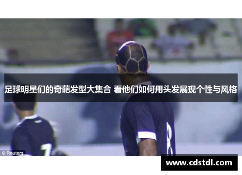 足球明星们的奇葩发型大集合 看他们如何用头发展现个性与风格