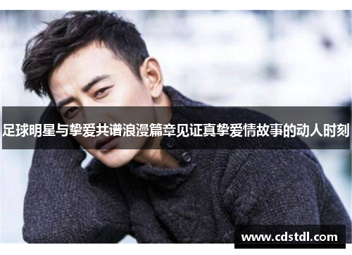 足球明星与挚爱共谱浪漫篇章见证真挚爱情故事的动人时刻