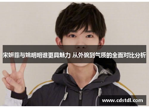 宋妍菲与姚明明谁更具魅力 从外貌到气质的全面对比分析