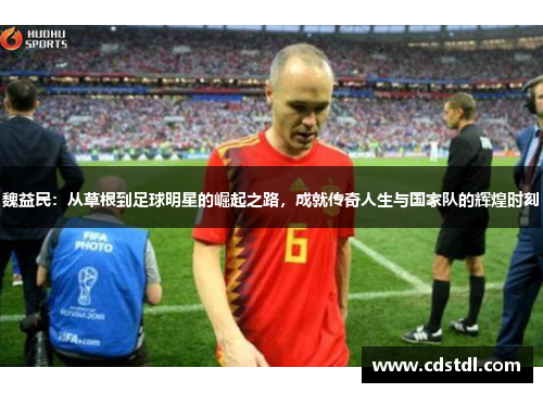 魏益民：从草根到足球明星的崛起之路，成就传奇人生与国家队的辉煌时刻