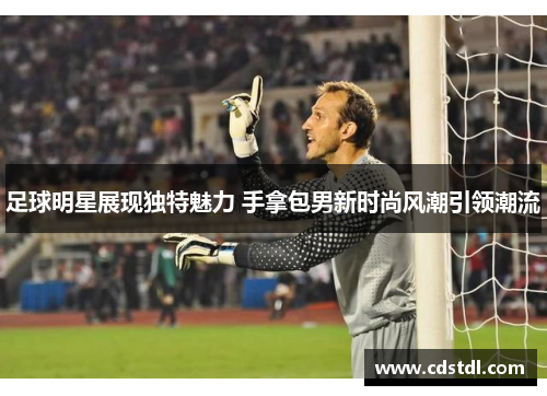 足球明星展现独特魅力 手拿包男新时尚风潮引领潮流