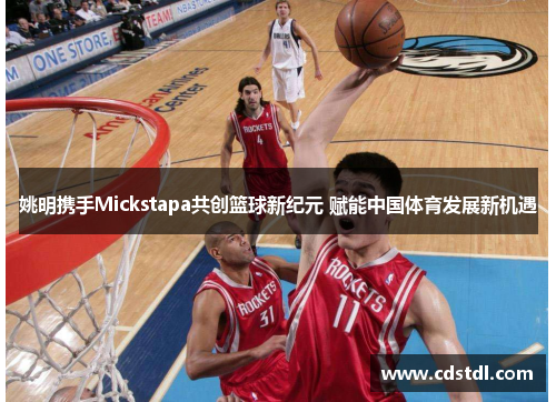 姚明携手Mickstapa共创篮球新纪元 赋能中国体育发展新机遇