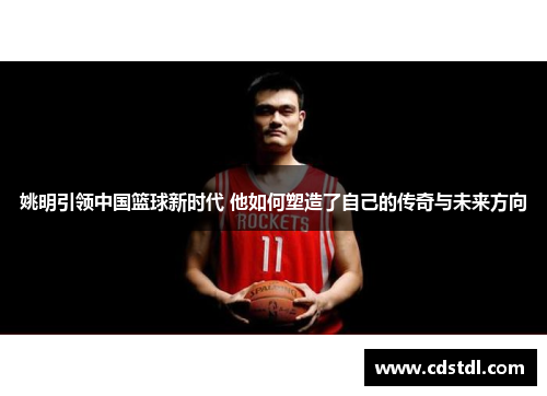 姚明引领中国篮球新时代 他如何塑造了自己的传奇与未来方向