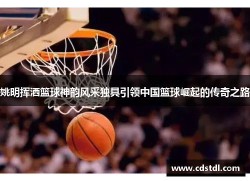 姚明挥洒篮球神韵风采独具引领中国篮球崛起的传奇之路