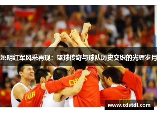 姚明红军风采再现：篮球传奇与球队历史交织的光辉岁月