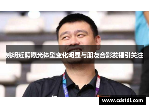 姚明近照曝光体型变化明显与朋友合影发福引关注