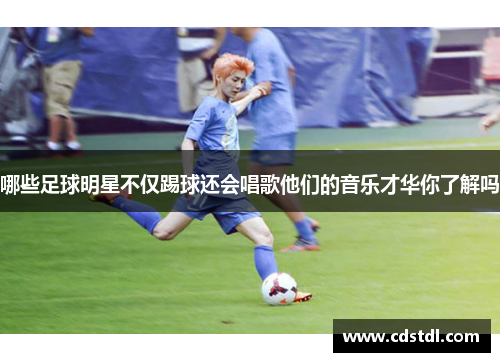 哪些足球明星不仅踢球还会唱歌他们的音乐才华你了解吗