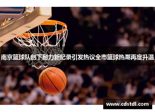 南京篮球队创下耐力新纪录引发热议全市篮球热潮再度升温
