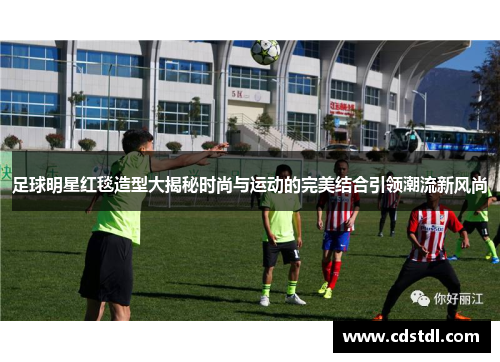 足球明星红毯造型大揭秘时尚与运动的完美结合引领潮流新风尚