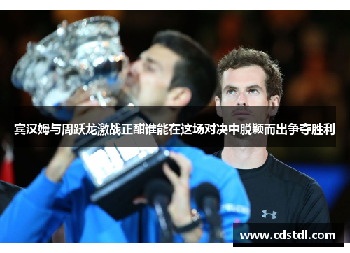 宾汉姆与周跃龙激战正酣谁能在这场对决中脱颖而出争夺胜利