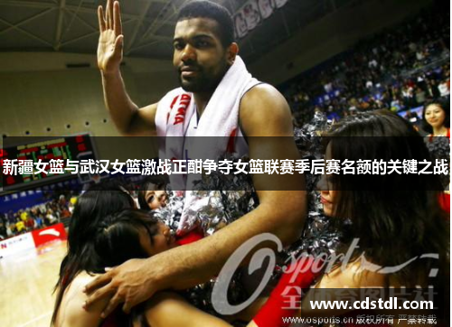 新疆女篮与武汉女篮激战正酣争夺女篮联赛季后赛名额的关键之战