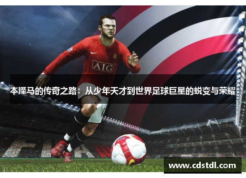 本泽马的传奇之路：从少年天才到世界足球巨星的蜕变与荣耀